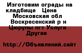 Изготовим ограды на кладбище › Цена ­ 100 - Московская обл., Воскресенский р-н, Цюрупы пгт Услуги » Другие   